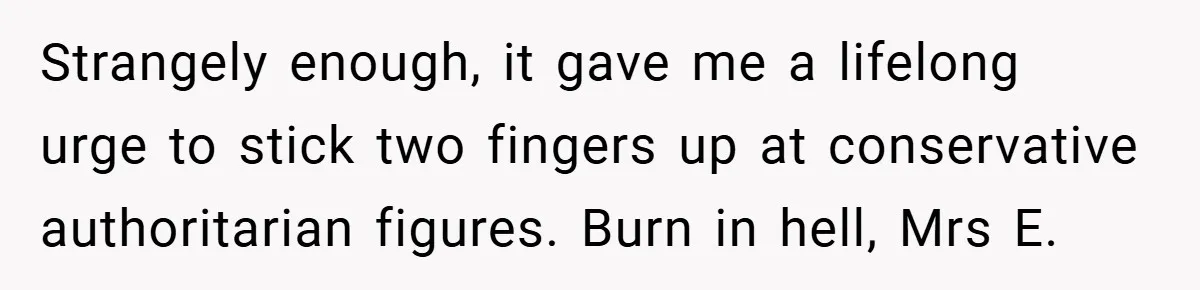 Strangely enough, it gave me a lifelong urge to stick two fingers up at conservative authoritarian figures. Burn in hell, Mrs E.