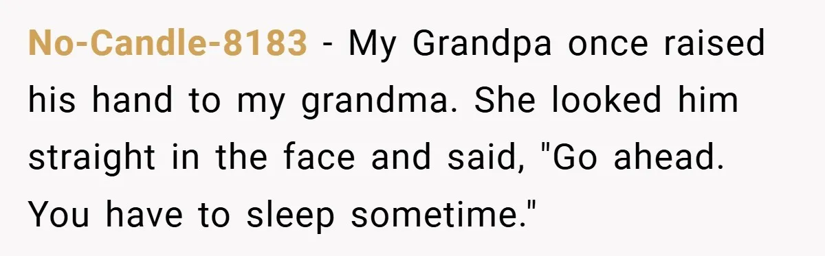 No-Candle-8183 − My Grandpa once raised his hand to my grandma. She looked him straight in the face and said, "Go ahead. You have to sleep sometime."