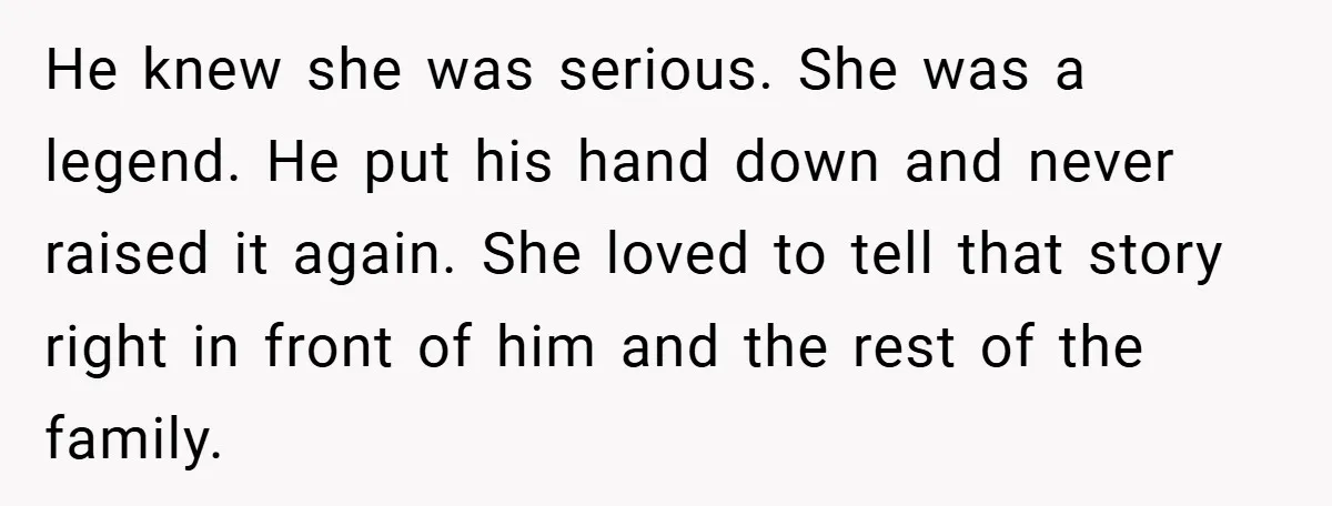He knew she was serious. She was a legend. He put his hand down and never raised it again. She loved to tell that story right in front of him...