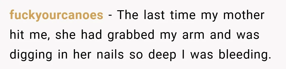 fuckyourcanoes − The last time my mother hit me, she had grabbed my arm and was digging in her nails so deep I was bleeding.