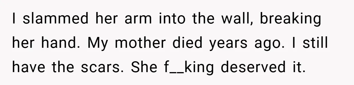 I slammed her arm into the wall, breaking her hand. My mother died years ago. I still have the scars. She f__king deserved it.