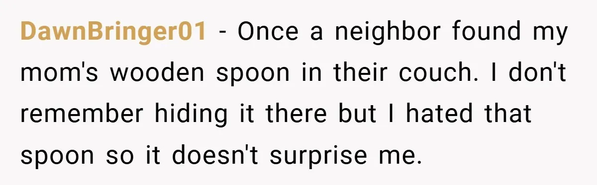 DawnBringer01 − Once a neighbor found my mom's wooden spoon in their couch. I don't remember hiding it there but I hated that spoon so it doesn't surprise me.