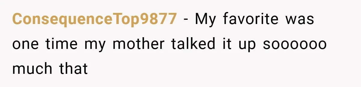 ConsequenceTop9877 − My favorite was one time my mother talked it up soooooo much that