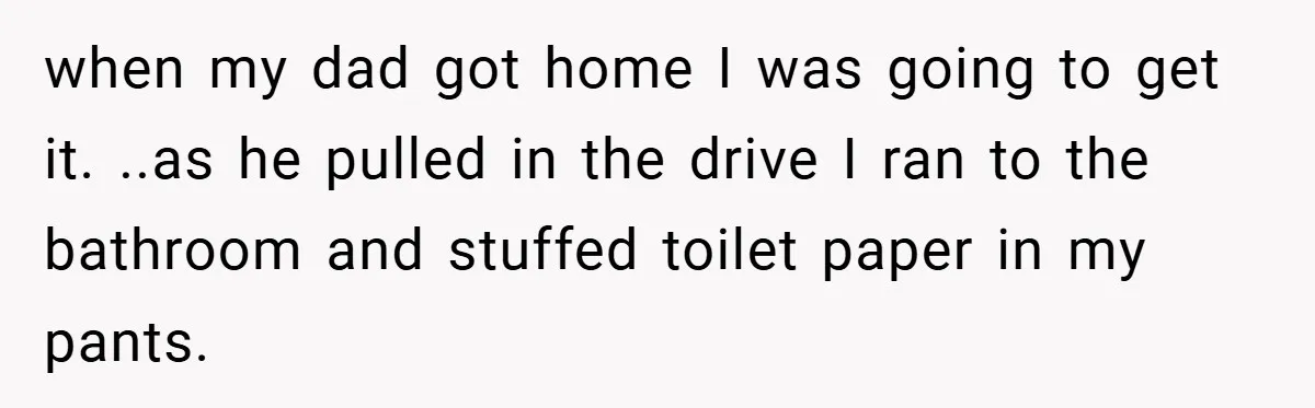 when my dad got home I was going to get it. ..as he pulled in the drive I ran to the bathroom and stuffed toilet paper in my pants.