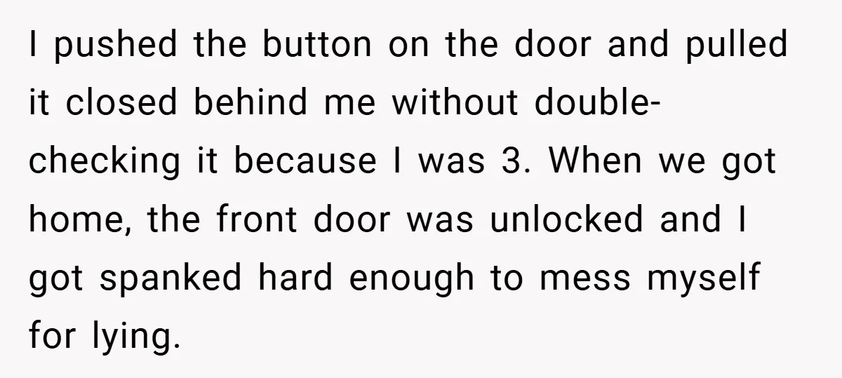 I pushed the button on the door and pulled it closed behind me without double-checking it because I was 3. When we got home, the front door was unlocked and...