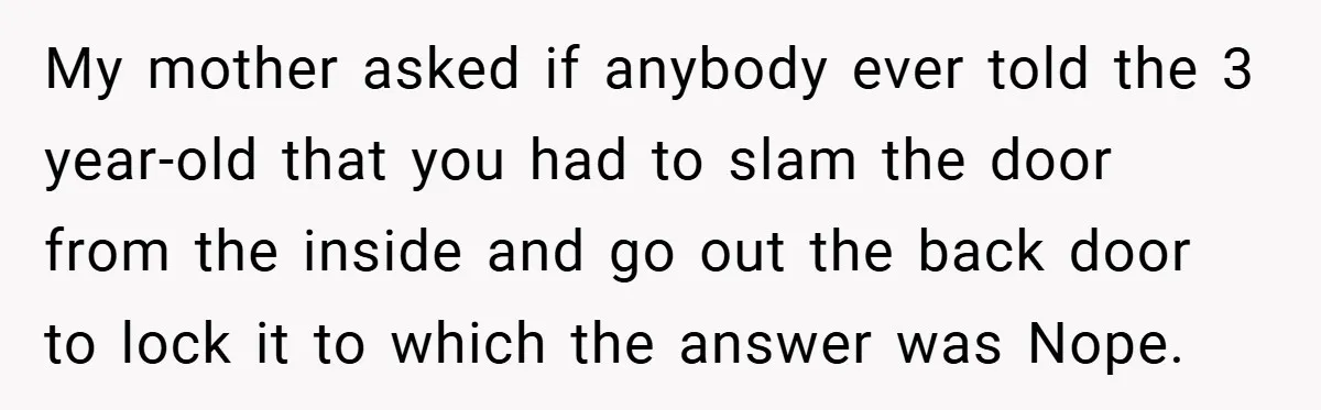 My mother asked if anybody ever told the 3 year-old that you had to slam the door from the inside and go out the back door to lock it to...
