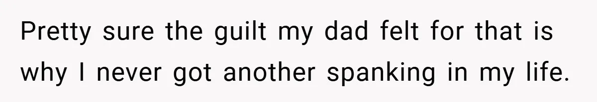 Pretty sure the guilt my dad felt for that is why I never got another spanking in my life.
