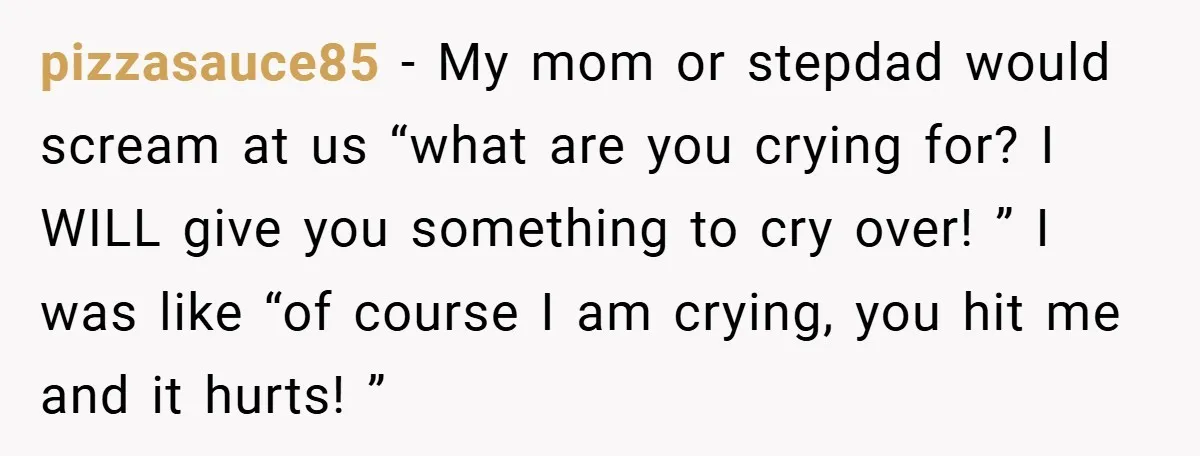pizzasauce85 − My mom or stepdad would scream at us “what are you crying for? I WILL give you something to cry over! ” I was like “of course I...