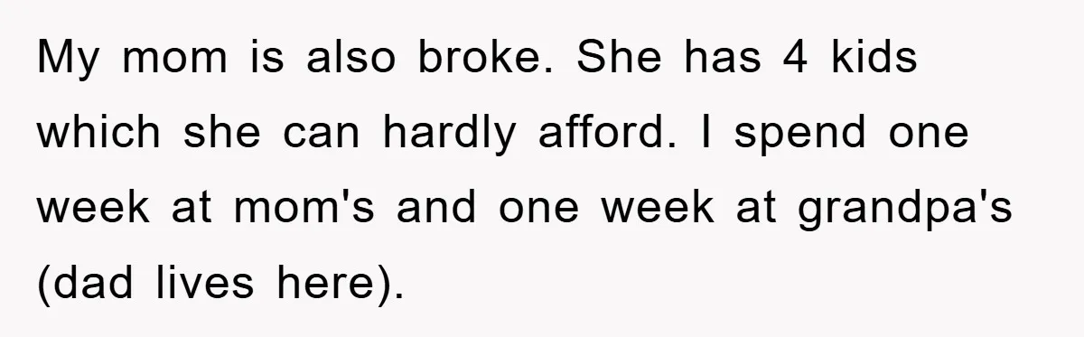 Teenager’s Phone Call Ends Mom’s Financial Lifeline From Grandpa My mom is also broke. She has 4 kids which she can hardly afford. I spend one week at mom's and one week at grandpa's (dad lives here).