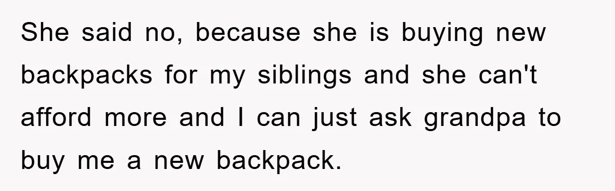 Teenager’s Phone Call Ends Mom’s Financial Lifeline From Grandpa She said no, because she is buying new backpacks for my siblings and she can't afford more and I can just ask grandpa to buy me a new backpack.