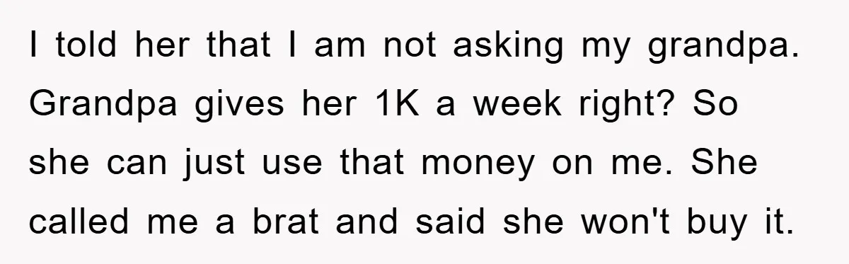 Teenager’s Phone Call Ends Mom’s Financial Lifeline From Grandpa I told her that I am not asking my grandpa. Grandpa gives her 1K a week right? So she can just use that money on me. She called me a...