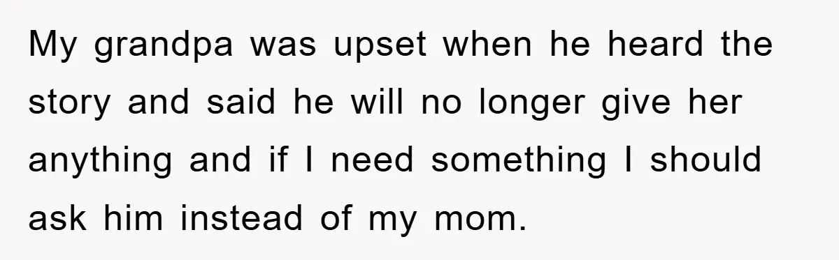 Teenager’s Phone Call Ends Mom’s Financial Lifeline From Grandpa My grandpa was upset when he heard the story and said he will no longer give her anything and if I need something I should ask him instead of my...
