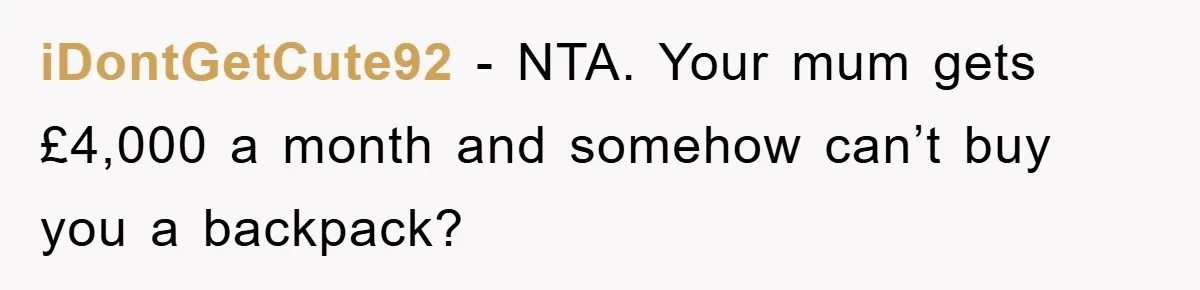 Teenager’s Phone Call Ends Mom’s Financial Lifeline From Grandpa iDontGetCute92 - NTA. Your mum gets £4,000 a month and somehow can’t buy you a backpack?