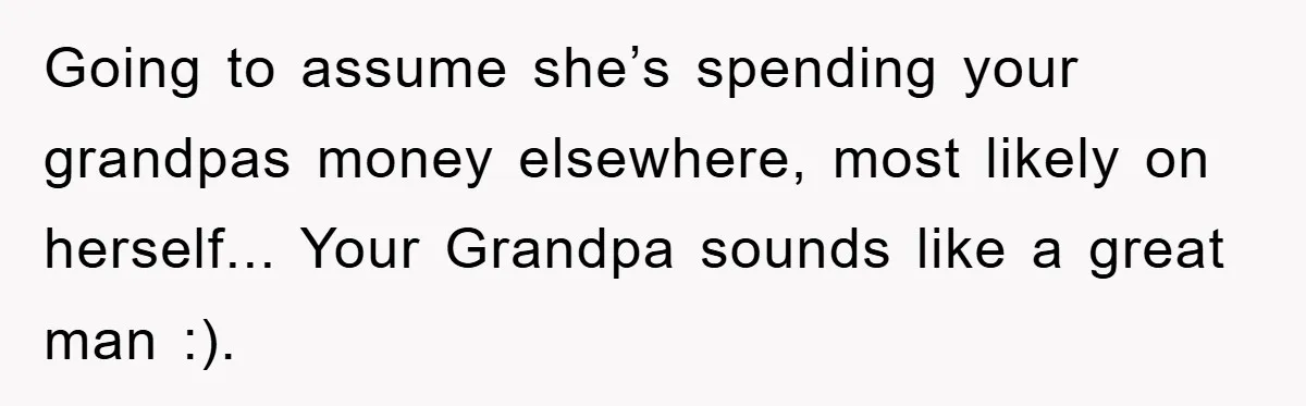 Teenager’s Phone Call Ends Mom’s Financial Lifeline From Grandpa Going to assume she’s spending your grandpas money elsewhere, most likely on herself... Your Grandpa sounds like a great man :).