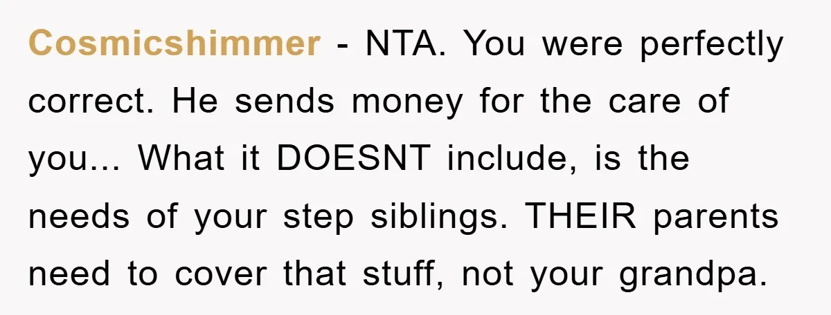 Teenager’s Phone Call Ends Mom’s Financial Lifeline From Grandpa Cosmicshimmer - NTA. You were perfectly correct. He sends money for the care of you... What it DOESNT include, is the needs of your step siblings. THEIR parents need to...