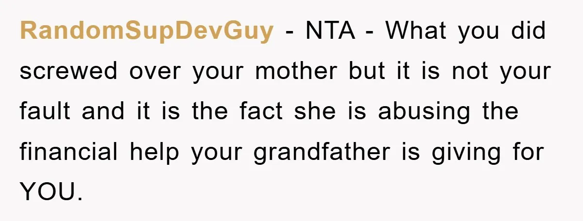 Teenager’s Phone Call Ends Mom’s Financial Lifeline From Grandpa RandomSupDevGuy - NTA - What you did screwed over your mother but it is not your fault and it is the fact she is abusing the financial help your grandfather...