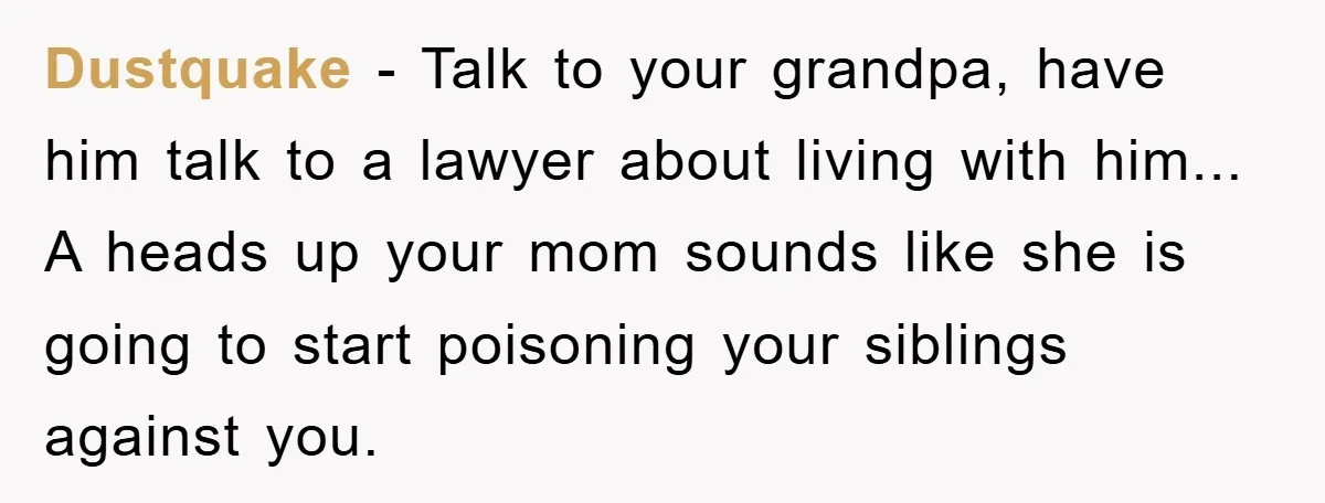 Teenager’s Phone Call Ends Mom’s Financial Lifeline From Grandpa Dustquake - Talk to your grandpa, have him talk to a lawyer about living with him... A heads up your mom sounds like she is going to start poisoning your...