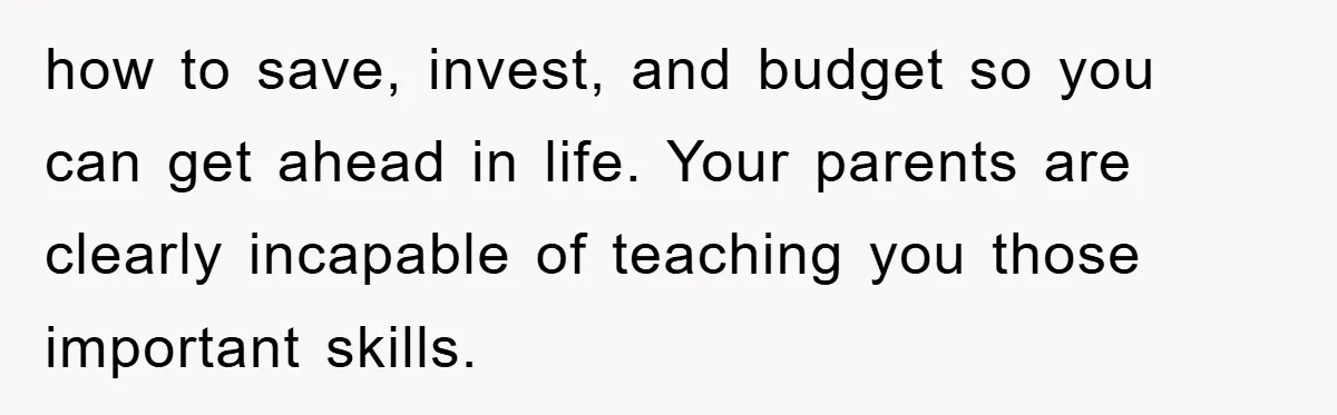 Teenager’s Phone Call Ends Mom’s Financial Lifeline From Grandpa how to save, invest, and budget so you can get ahead in life. Your parents are clearly incapable of teaching you those important skills.