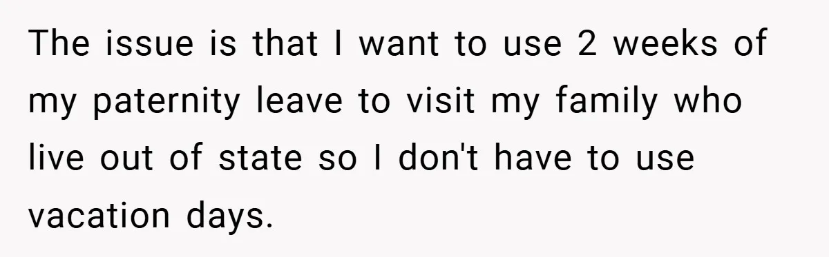 A Man Tried to Use His Paternity Leave for a Vacation Instead of Staying With His Newborn The issue is that I want to use 2 weeks of my paternity leave to visit my family who live out of state so I don't have to use vacation...
