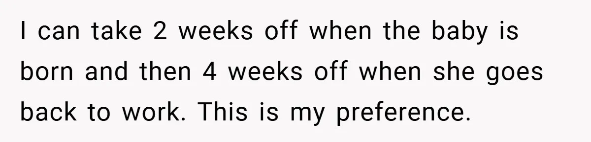 A Man Tried to Use His Paternity Leave for a Vacation Instead of Staying With His Newborn I can take 2 weeks off when the baby is born and then 4 weeks off when she goes back to work. This is my preference.
