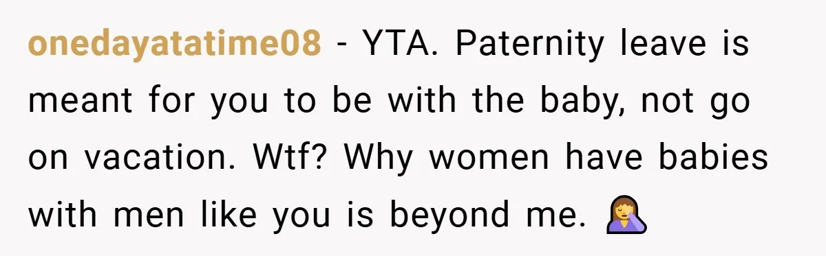 A Man Tried to Use His Paternity Leave for a Vacation Instead of Staying With His Newborn onedayatatime08 − YTA. Paternity leave is meant for you to be with the baby, not go on vacation. Wtf? Why women have babies with men like you is beyond me....