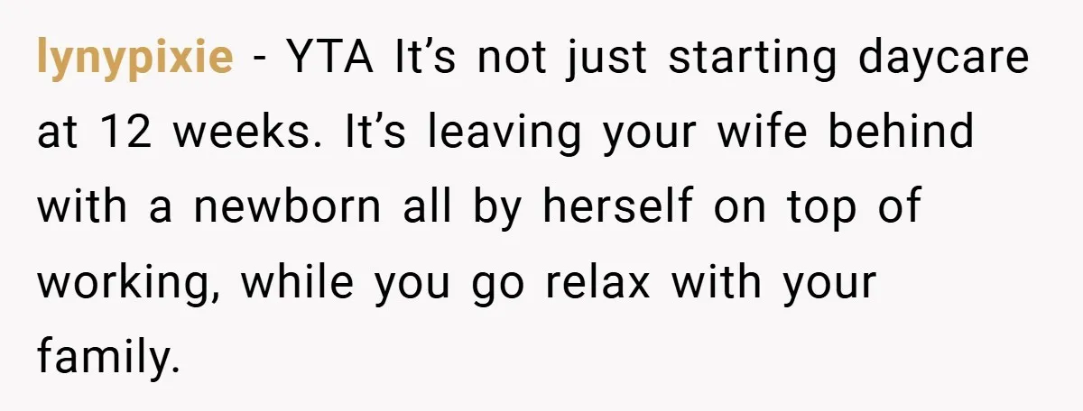 A Man Tried to Use His Paternity Leave for a Vacation Instead of Staying With His Newborn lynypixie − YTA It’s not just starting daycare at 12 weeks. It’s leaving your wife behind with a newborn all by herself on top of working, while you go relax...