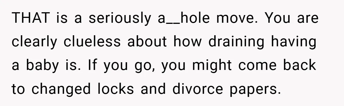 A Man Tried to Use His Paternity Leave for a Vacation Instead of Staying With His Newborn THAT is a seriously a__hole move. You are clearly clueless about how draining having a baby is. If you go, you might come back to changed locks and divorce papers.