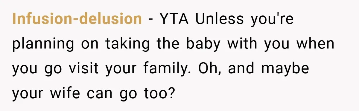 A Man Tried to Use His Paternity Leave for a Vacation Instead of Staying With His Newborn Infusion-delusion − YTA Unless you're planning on taking the baby with you when you go visit your family. Oh, and maybe your wife can go too?