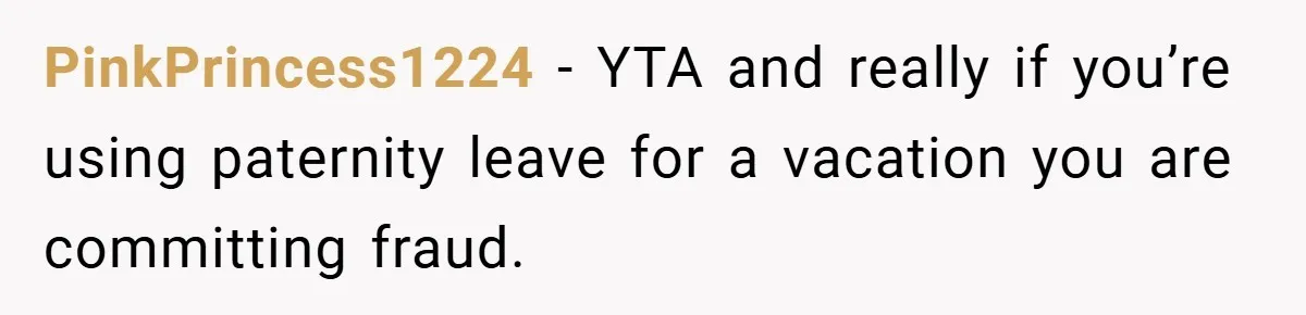 A Man Tried to Use His Paternity Leave for a Vacation Instead of Staying With His Newborn PinkPrincess1224 − YTA and really if you’re using paternity leave for a vacation you are committing fraud.
