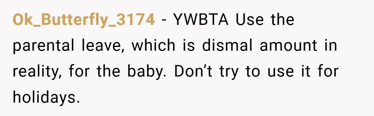 A Man Tried to Use His Paternity Leave for a Vacation Instead of Staying With His Newborn Ok_Butterfly_3174 − YWBTA Use the parental leave, which is dismal amount in reality, for the baby. Don’t try to use it for holidays.
