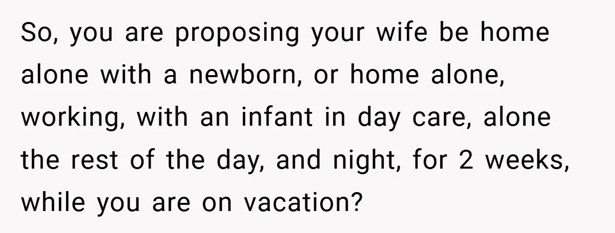 A Man Tried to Use His Paternity Leave for a Vacation Instead of Staying With His Newborn So, you are proposing your wife be home alone with a newborn, or home alone, working, with an infant in day care, alone the rest of the day, and night,...