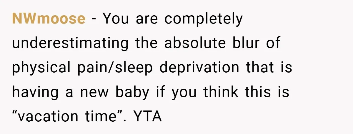 A Man Tried to Use His Paternity Leave for a Vacation Instead of Staying With His Newborn NWmoose − You are completely underestimating the absolute blur of physical pain/sleep deprivation that is having a new baby if you think this is “vacation time”. YTA