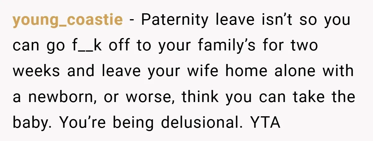 A Man Tried to Use His Paternity Leave for a Vacation Instead of Staying With His Newborn young_coastie − Paternity leave isn’t so you can go f__k off to your family’s for two weeks and leave your wife home alone with a newborn, or worse, think you...