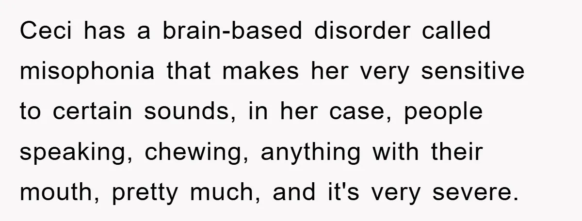 Daughter’s Misophonia Has Kept Mom Silent For Years, Now She Wants Her Voice Back, And It’s Causing A Rift Ceci has a brain-based disorder called misophonia that makes her very sensitive to certain sounds, in her case, people speaking, chewing, anything with their mouth, pretty much, and it's very...