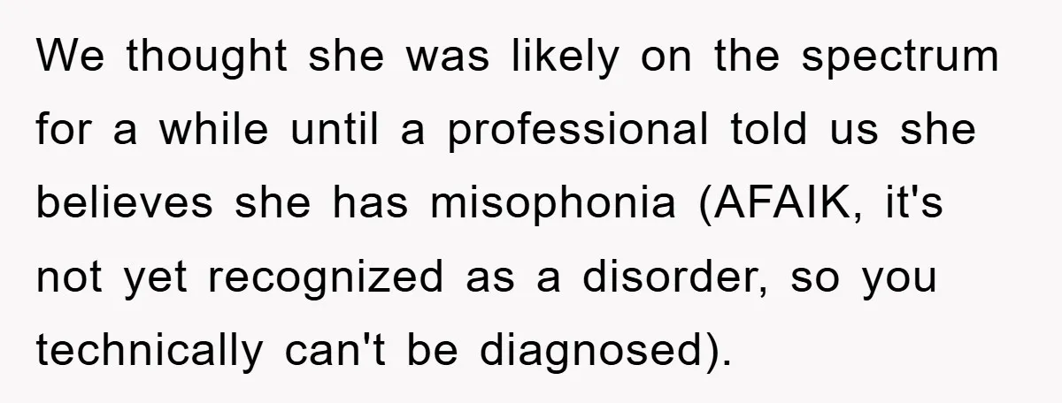 Daughter’s Misophonia Has Kept Mom Silent For Years, Now She Wants Her Voice Back, And It’s Causing A Rift We thought she was likely on the spectrum for a while until a professional told us she believes she has misophonia (AFAIK, it's not yet recognized as a disorder, so...