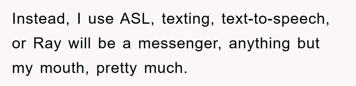 Daughter’s Misophonia Has Kept Mom Silent For Years, Now She Wants Her Voice Back, And It’s Causing A Rift Instead, I use ASL, texting, text-to-speech, or Ray will be a messenger, anything but my mouth, pretty much.