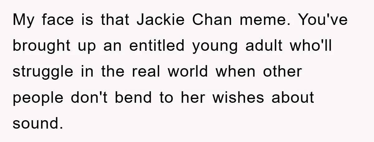 Daughter’s Misophonia Has Kept Mom Silent For Years, Now She Wants Her Voice Back, And It’s Causing A Rift My face is that Jackie Chan meme. You've brought up an entitled young adult who'll struggle in the real world when other people don't bend to her wishes about sound.