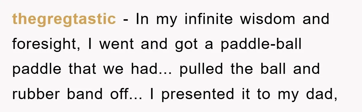 thegregtastic - In my infinite wisdom and foresight, I went and got a paddle-ball paddle that we had... pulled the ball and rubber band off... I presented it to my...