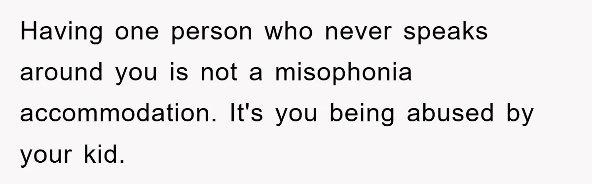 Daughter’s Misophonia Has Kept Mom Silent For Years, Now She Wants Her Voice Back, And It’s Causing A Rift Having one person who never speaks around you is not a misophonia accommodation. It's you being abused by your kid.
