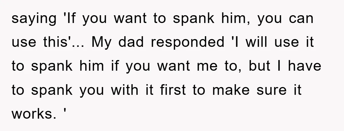 saying 'If you want to spank him, you can use this'... My dad responded 'I will use it to spank him if you want me to, but I have to...