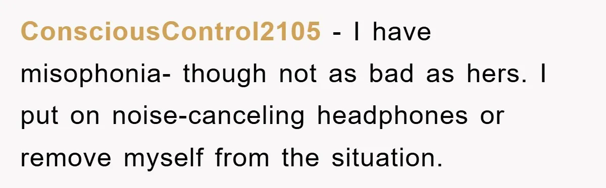 Daughter’s Misophonia Has Kept Mom Silent For Years, Now She Wants Her Voice Back, And It’s Causing A Rift ConsciousControl2105 − I have misophonia- though not as bad as hers. I put on noise-canceling headphones or remove myself from the situation.