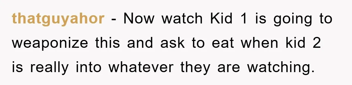 thatguyahor - Now watch Kid 1 is going to weaponize this and ask to eat when kid 2 is really into whatever they are watching.
