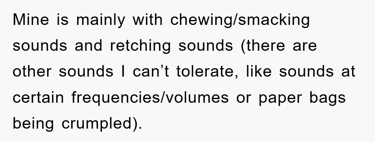 Daughter’s Misophonia Has Kept Mom Silent For Years, Now She Wants Her Voice Back, And It’s Causing A Rift Mine is mainly with chewing/smacking sounds and retching sounds (there are other sounds I can’t tolerate, like sounds at certain frequencies/volumes or paper bags being crumpled).