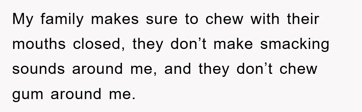 Daughter’s Misophonia Has Kept Mom Silent For Years, Now She Wants Her Voice Back, And It’s Causing A Rift My family makes sure to chew with their mouths closed, they don’t make smacking sounds around me, and they don’t chew gum around me.
