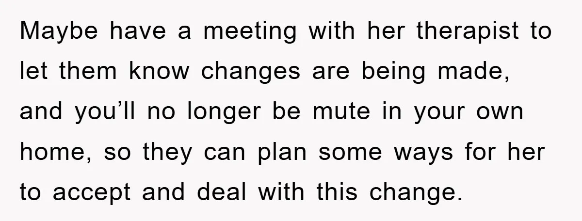 Daughter’s Misophonia Has Kept Mom Silent For Years, Now She Wants Her Voice Back, And It’s Causing A Rift Maybe have a meeting with her therapist to let them know changes are being made, and you’ll no longer be mute in your own home, so they can plan some...