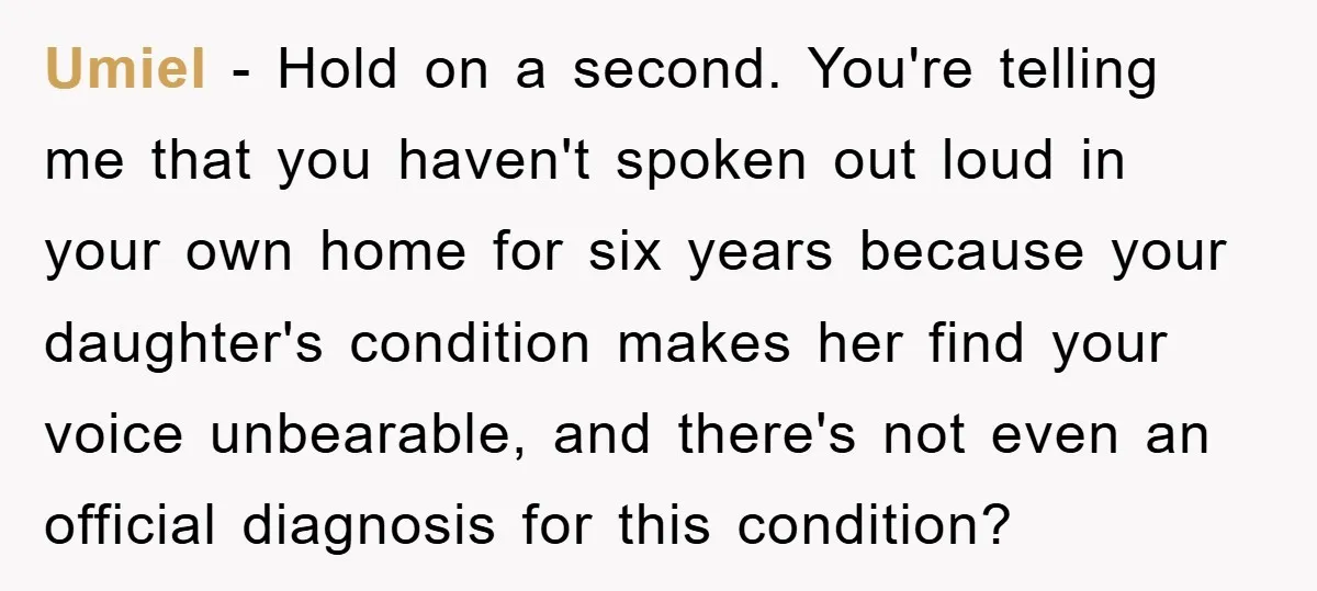 Daughter’s Misophonia Has Kept Mom Silent For Years, Now She Wants Her Voice Back, And It’s Causing A Rift Umiel − Hold on a second. You're telling me that you haven't spoken out loud in your own home for six years because your daughter's condition makes her find your...