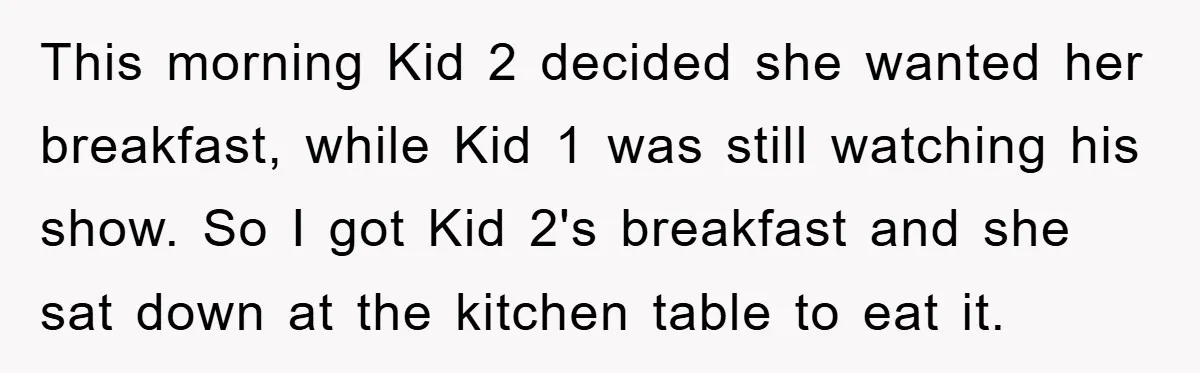 This morning Kid 2 decided she wanted her breakfast, while Kid 1 was still watching his show. So I got Kid 2's breakfast and she sat down at the kitchen...