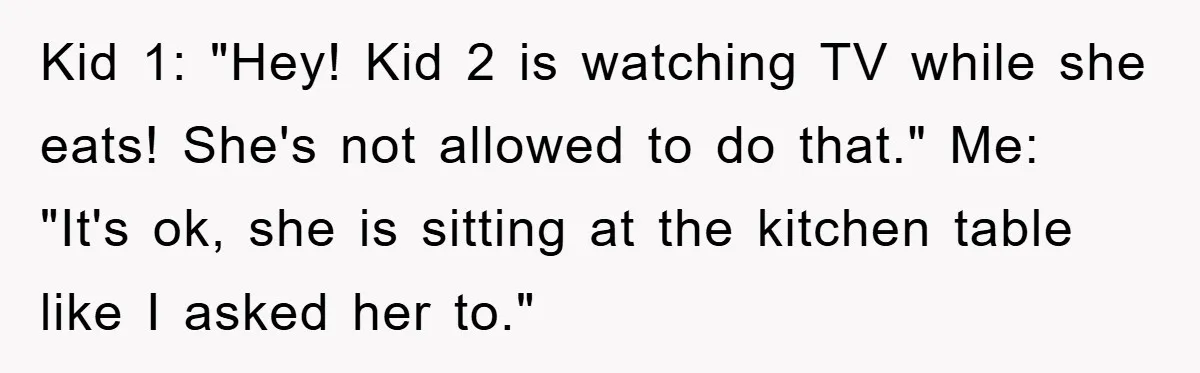 Kid 1: "Hey! Kid 2 is watching TV while she eats! She's not allowed to do that." Me: "It's ok, she is sitting at the kitchen table like I asked...