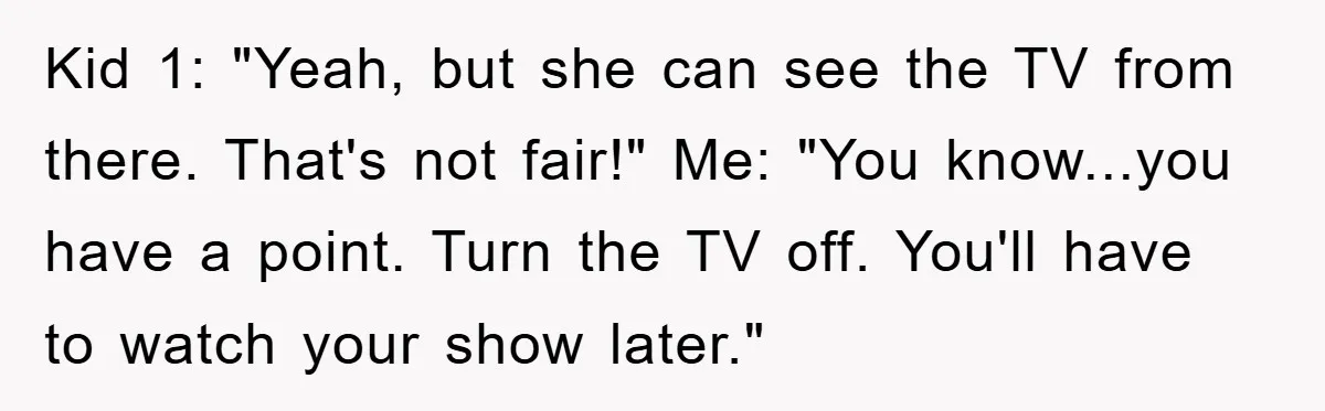 Kid 1: "Yeah, but she can see the TV from there. That's not fair!" Me: "You know...you have a point. Turn the TV off. You'll have to watch your show...