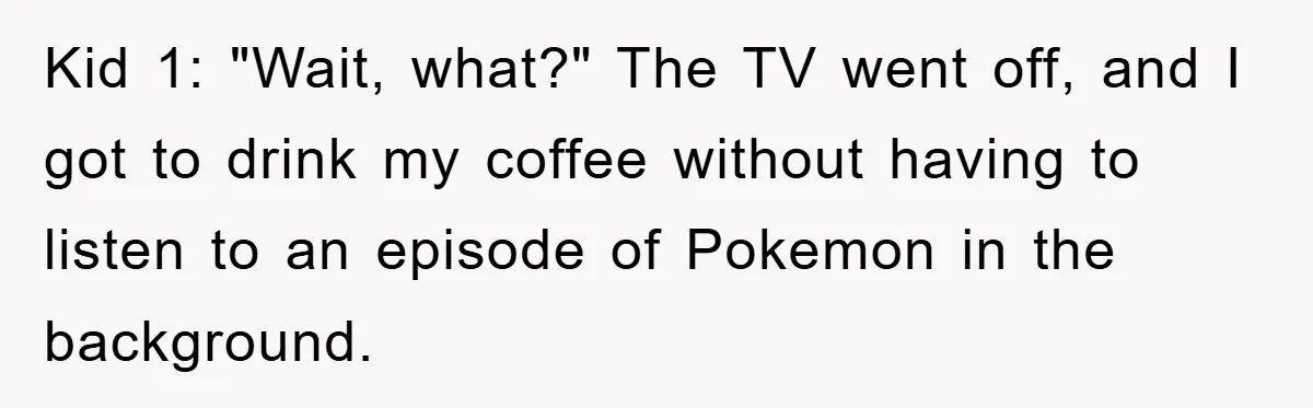 Kid 1: "Wait, what?" The TV went off, and I got to drink my coffee without having to listen to an episode of Pokemon in the background.